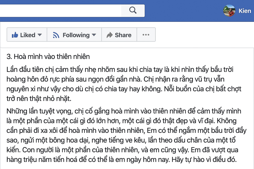 3 ý tưởng đi ăn một mình - trích dẫn của chị Huyền Chip trong bài Viết cho người em trầm cảm trên Facebook.

3. Hoà mình vào thiên nhiên

Lần đầu tiên chị cảm thấy nhẹ nhõm sau khi chia tay là khi nhìn thấy bầu trời hoàng hôn đỏ rực phía sau ngọn đồi gần nhà. Chị nhận ra rằng vũ trụ vẫn nguyên xi như vậy cho dù chị có chia tay hay không. Nỗi buồn của chị bất chợt trở nên thật nhỏ nhặt.

Những lần tuyệt vọng, chị cố gắng hoà mình vào thiên nhiên để cảm thấy mình là một phần của một cái gì đó lớn hơn, một cái gì đó thật đẹp và vĩ đại. Không cần phải đi xa xôi để hoà mình vào thiên nhiên, Em có thể ngắm một bầu trời đầy sao, ngửi một bông hoa dại, nghe tiếng ve kêu, lần theo dấu chân của một tổ kiến. Con người là một phần của thiên nhiên, và em cũng vậy. Em đã vượt qua hàng triệu năm tiến hoá để có thể là em ngày hôm nay. Hãy tự hào vì điều đó.
